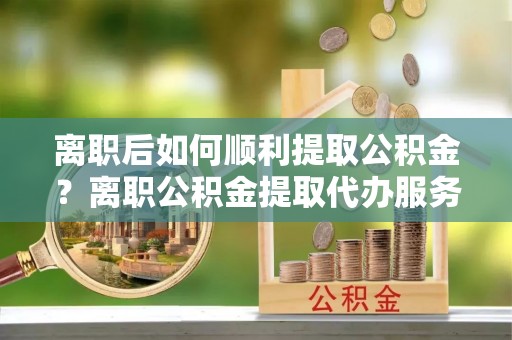 建湖离职后如何顺利提取公积金？离职公积金提取代办服务帮你搞定！
