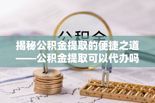 建湖揭秘公积金提取的便捷之道——公积金提取可以代办吗？