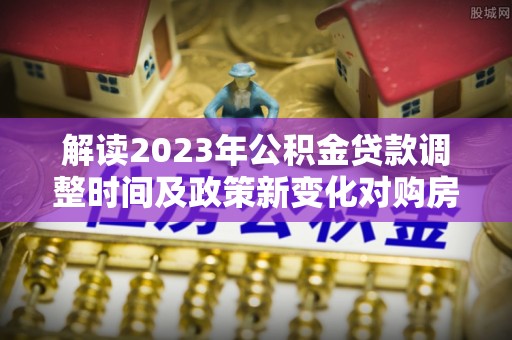 建湖解读2023年公积金贷款调整时间及政策新变化对购房的影响