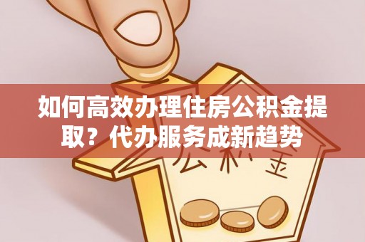 建湖如何高效办理住房公积金提取？代办服务成新趋势