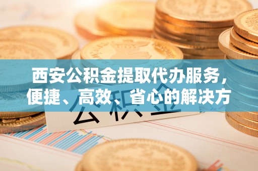 建湖西安公积金提取代办服务，便捷、高效、省心的解决方案